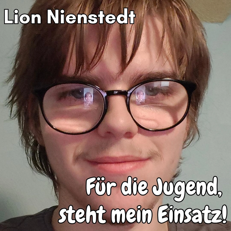 Lion Nienstedt - Für die Jugend, steht mein Einsatz! Mein Wahlprogramm:
Ich setze mich in Herzberg für mehr Mitbestimmung der Jugend ein, ich möchte auch das Freizeitaktivitäten in der Stadt sowie auf dem Land ausgebaut werden - ich komme aus Pöhlde wir haben nur einen Fußballplatz sonst nur einen Spielplatz und die Grundschule, doch für Jugendliche gibt es keine Attraktionen auch nicht wirklich in Herzberg, ich setze mich dafür ein das der Skatepark in Herzberg zu einem neuen Glanz kommt und das Jugendliche sich an den Jugendstadtrat wenden können, eine "Kummerbox" kann man sagen, wo Jugendliche Wünsche hinein werfen.
• Ausbau der Jugendfreizeitaktivitäten
• Mehr politische Integration der Jugend
• Mehr Veranstaltungen für Jugendliche
• Anregen von mehr Beteiligung der Jugend in demokratischen Prozessen
• Kummerkiste für Jugendliche
• Essensautomaten in der Stadt, leckere aber auch gesunde Auswahl
Die Jugend ist die Zukunft dieses Landes, wir dürfen diese nicht verkommen lassen, oder in anderen Worten, der Staat und dessen Institutionen muss sein Job erledigen, damit das passiert müssen wir aber auch beisteuern, wie? Ganz klar mit Lösungen, was uns stört und wie man uns das Leben erleichtern könnte. Ich setze mich für mehr Beteiligung der Jugend ein.
Es ist wie wenn man pokert, nur das die Jugend den Einsatz viel mehr Wert ist als das Glücksspiel, denn dafür steht mein Einsatz! Für die Jugend. © Stadt Herzberg am Harz
