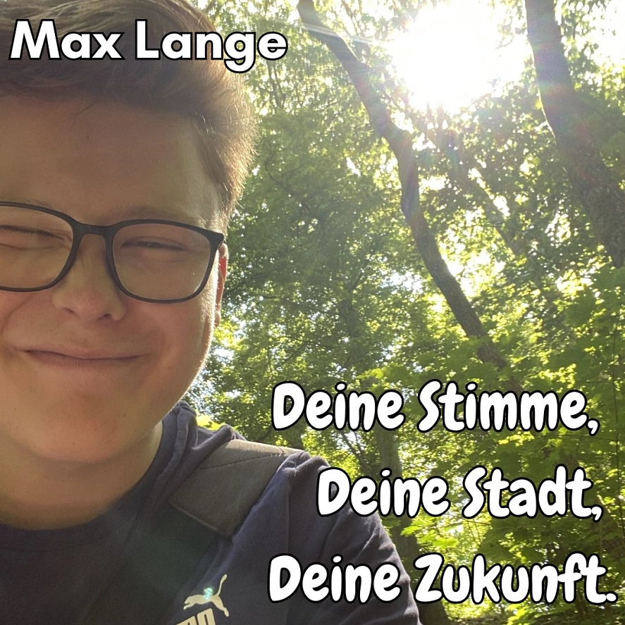Max Lange - Deine Stimme, Deine Stadt, deine Zukunft. Mein Wahlprogramm:
Mein Ziel ist es, mehr Jugendliche an den Entscheidungsprozessen der Stadt Herzberg teilhaben zu lassen und diese transparent und offen im Sinne der Chancengleichheit zugänglich zu gestalten.
Zudem möchte ich mich noch mehr für die Jugendarbeit engagieren und diese durch den Rat festigen. Kurzum: Städtische Bürokratie für Jugendliche ausgelegt und transparent gemacht.
Das heißt auch, dass ihr mich als festen Ansprechpartner und Brücke zur Stadt habt, um noch enger miteinander arbeiten zu können und eure Bedürfnisse wahrzunehmen. © Stadt Herzberg am Harz
